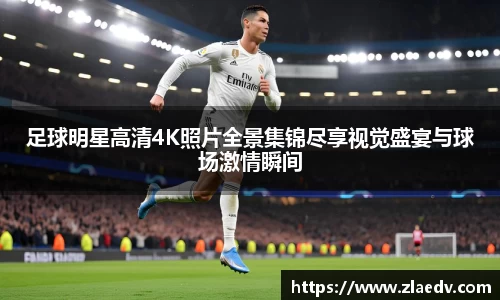 足球明星高清4K照片全景集锦尽享视觉盛宴与球场激情瞬间